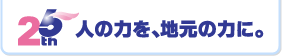 25th 人の力を、地元の力に。